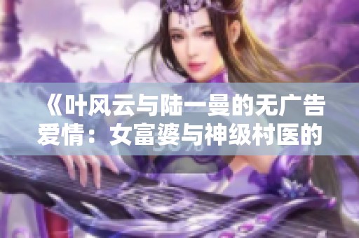 《叶风云与陆一曼的无广告爱情:女富婆与神级村医的传奇故事》 《叶风云与陆一曼的无广告爱情:女富婆与神级村医的传奇故事》