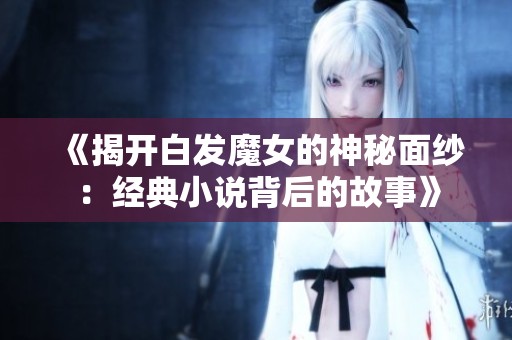 《揭开白发魔女的神秘面纱:经典小说背后的故事》 《揭开白发魔女的神秘面纱:经典小说背后的故事》