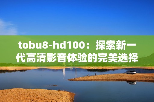 tobu8-hd100:探索新一代高清影音体验的完美选择 tobu8-hd100:探索新一代高清影音体验的完美选择