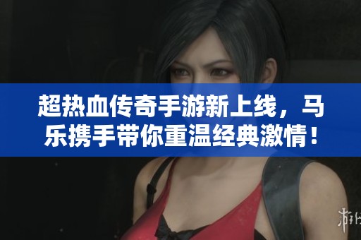 超热血传奇手游新上线,马乐携手带你重温经典激情! 超热血传奇手游新上线,马乐携手带你重温经典激情!