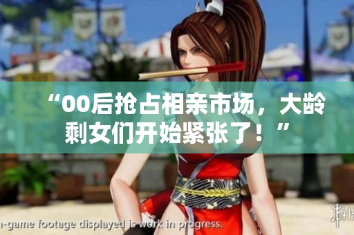 “00后抢占相亲市场,大龄剩女们开始紧张了!” “00后抢占相亲市场,大龄剩女们开始紧张了!”