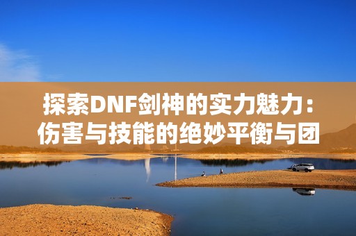 探索DNF剑神的实力魅力：伤害与技能的绝妙平衡与团队价值