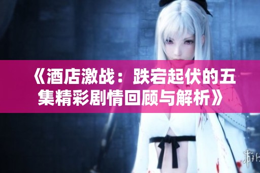 《酒店激战：跌宕起伏的五集精彩剧情回顾与解析》