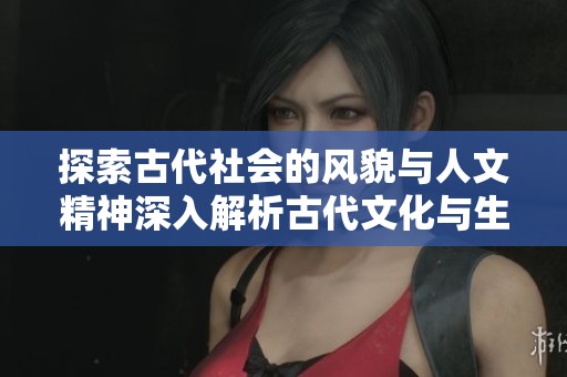 探索古代社会的风貌与人文精神深入解析古代文化与生活方式