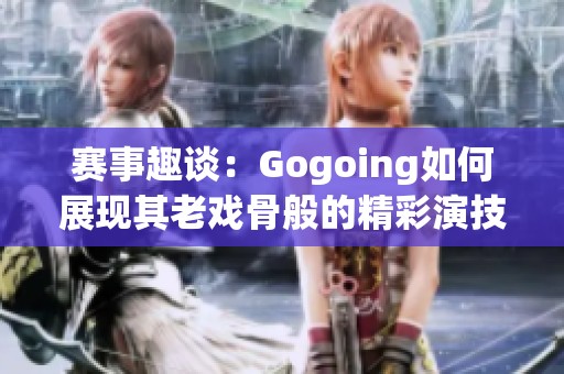 赛事趣谈：Gogoing如何展现其老戏骨般的精彩演技