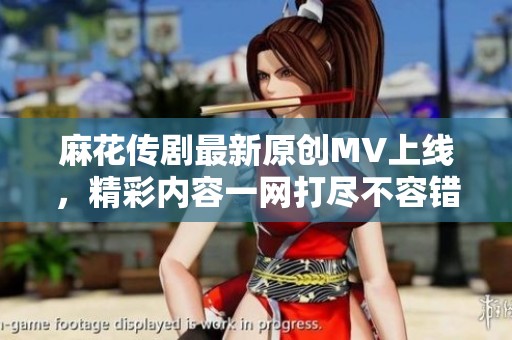 麻花传剧最新原创MV上线,精彩内容一网打尽不容错过 麻花传剧最新原创MV上线,精彩内容一网打尽不容错过