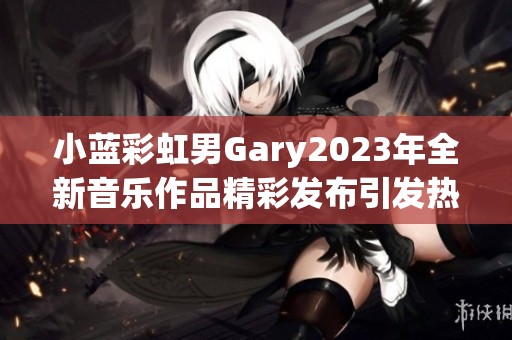 小蓝彩虹男Gary2023年全新音乐作品精彩发布引发热议 小蓝彩虹男Gary2023年全新音乐作品精彩发布引发热议