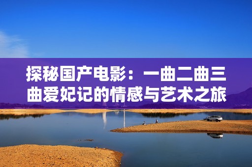 探秘国产电影：一曲二曲三曲爱妃记的情感与艺术之旅
