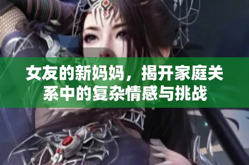 女友的新妈妈，揭开家庭关系中的复杂情感与挑战