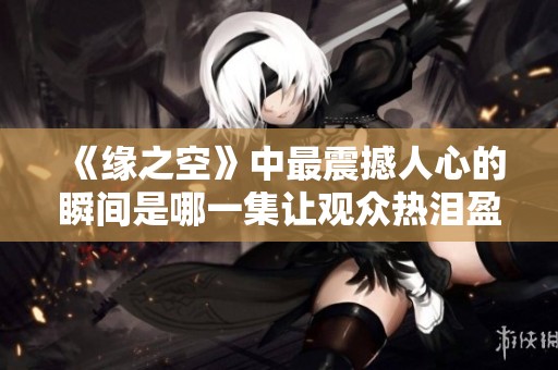 《缘之空》中最震撼人心的瞬间是哪一集让观众热泪盈眶 《缘之空》中最震撼人心的瞬间是哪一集让观众热泪盈眶