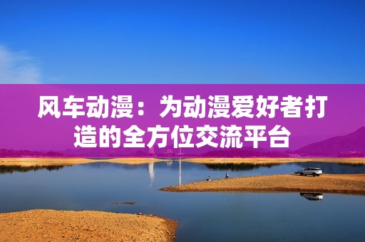 风车动漫:为动漫爱好者打造的全方位交流平台 风车动漫:为动漫爱好者打造的全方位交流平台