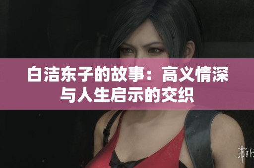 白洁东子的故事:高义情深与人生启示的交织 白洁东子的故事:高义情深与人生启示的交织