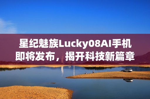 星纪魅族Lucky08AI手机即将发布，揭开科技新篇章