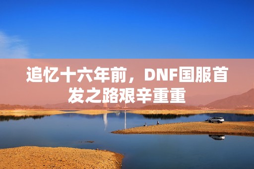追忆十六年前,DNF国服首发之路艰辛重重 追忆十六年前,DNF国服首发之路艰辛重重