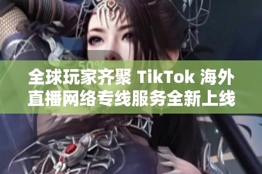 全球玩家齐聚 TikTok 海外直播网络专线服务全新上线
