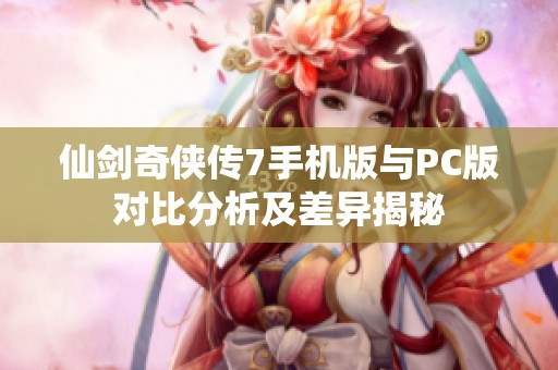 仙剑奇侠传7手机版与PC版对比分析及差异揭秘 仙剑奇侠传7手机版与PC版对比分析及差异揭秘