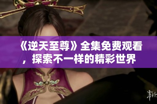 《逆天至尊》全集免费观看，探索不一样的精彩世界