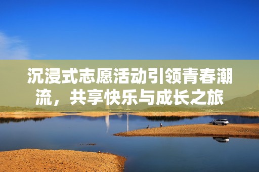 沉浸式志愿活动引领青春潮流，共享快乐与成长之旅