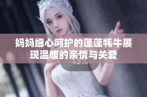 妈妈细心呵护的蓬蓬牦牛展现温暖的亲情与关爱 妈妈细心呵护的蓬蓬牦牛展现温暖的亲情与关爱