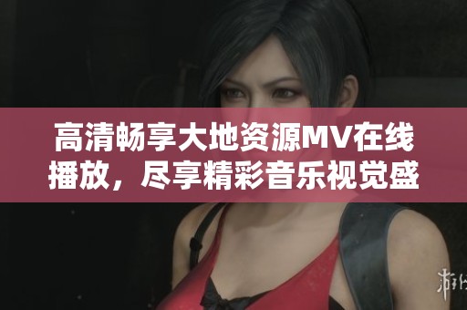 高清畅享大地资源MV在线播放,尽享精彩音乐视觉盛宴 高清畅享大地资源MV在线播放,尽享精彩音乐视觉盛宴