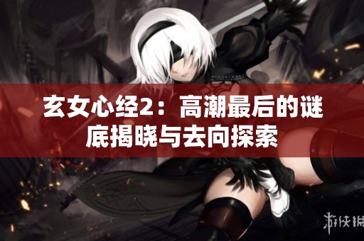 玄女心经2:高潮最后的谜底揭晓与去向探索 玄女心经2:高潮最后的谜底揭晓与去向探索