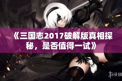 《三国志2017破解版真相探秘，是否值得一试》