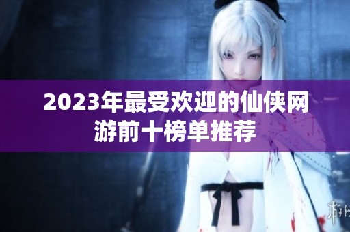 2023年最受欢迎的仙侠网游前十榜单推荐