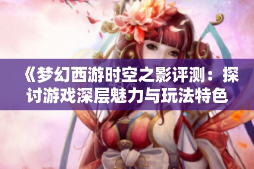 《梦幻西游时空之影评测:探讨游戏深层魅力与玩法特色》 《梦幻西游时空之影评测:探讨游戏深层魅力与玩法特色》