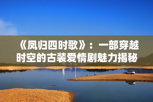 《凤归四时歌》：一部穿越时空的古装爱情剧魅力揭秘