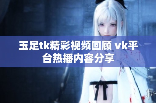 玉足tk精彩视频回顾 vk平台热播内容分享 玉足tk精彩视频回顾 vk平台热播内容分享