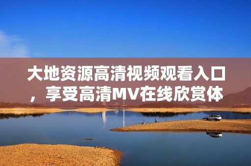 大地资源高清视频观看入口,享受高清MV在线欣赏体验 大地资源高清视频观看入口,享受高清MV在线欣赏体验