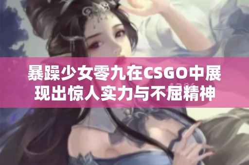 暴躁少女零九在CSGO中展现出惊人实力与不屈精神
