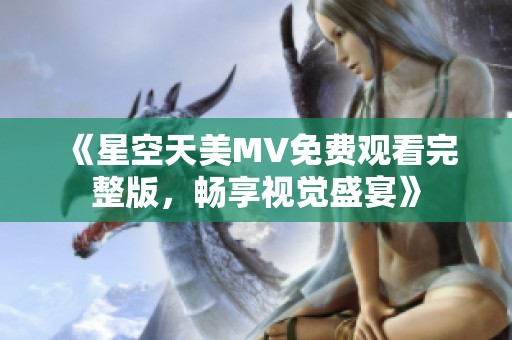 《星空天美MV免费观看完整版，畅享视觉盛宴》