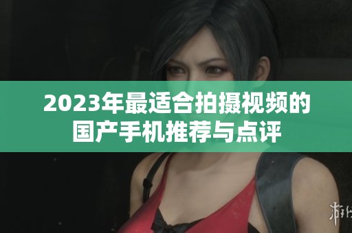 2023年最适合拍摄视频的国产手机推荐与点评 2023年最适合拍摄视频的国产手机推荐与点评