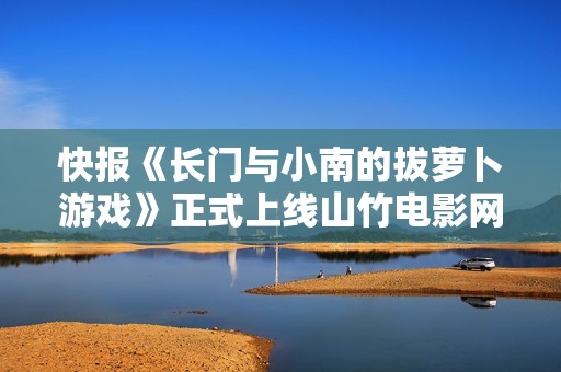快报《长门与小南的拔萝卜游戏》正式上线山竹电影网 快报《长门与小南的拔萝卜游戏》正式上线山竹电影网