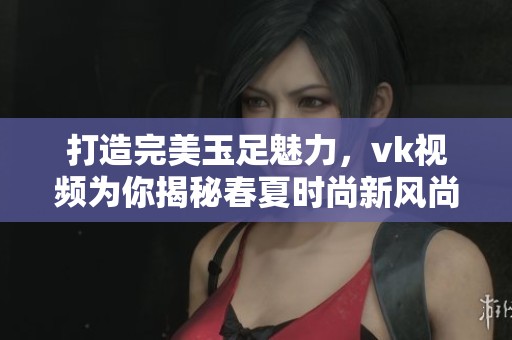 打造完美玉足魅力,vk视频为你揭秘春夏时尚新风尚 打造完美玉足魅力,vk视频为你揭秘春夏时尚新风尚