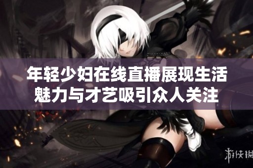 年轻少妇在线直播展现生活魅力与才艺吸引众人关注