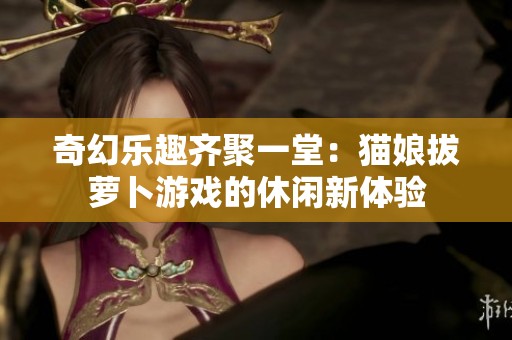 奇幻乐趣齐聚一堂:猫娘拔萝卜游戏的休闲新体验 奇幻乐趣齐聚一堂:猫娘拔萝卜游戏的休闲新体验