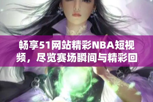 畅享51网站精彩NBA短视频,尽览赛场瞬间与精彩回放 畅享51网站精彩NBA短视频,尽览赛场瞬间与精彩回放