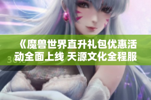 《魔兽世界直升礼包优惠活动全面上线 天源文化全程服务保障》 《魔兽世界直升礼包优惠活动全面上线 天源文化全程服务保障》