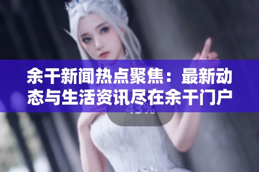 余干新闻热点聚焦：最新动态与生活资讯尽在余干门户网