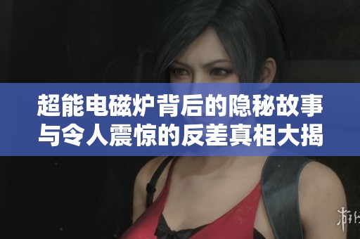 超能电磁炉背后的隐秘故事与令人震惊的反差真相大揭秘