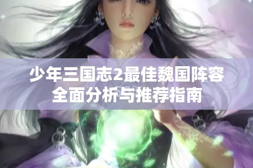 少年三国志2最佳魏国阵容全面分析与推荐指南 少年三国志2最佳魏国阵容全面分析与推荐指南