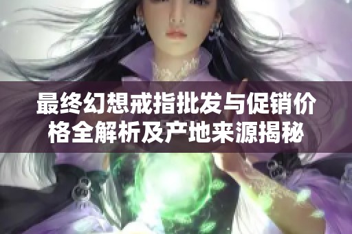 最终幻想戒指批发与促销价格全解析及产地来源揭秘
