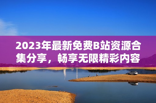 2023年最新免费B站资源合集分享，畅享无限精彩内容