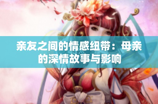 亲友之间的情感纽带:母亲的深情故事与影响 亲友之间的情感纽带:母亲的深情故事与影响