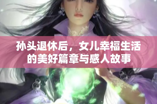 孙头退休后,女儿幸福生活的美好篇章与感人故事 孙头退休后,女儿幸福生活的美好篇章与感人故事