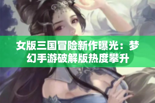 女版三国冒险新作曝光：梦幻手游破解版热度攀升