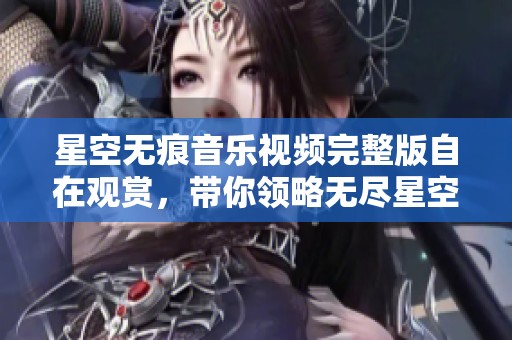 星空无痕音乐视频完整版自在观赏，带你领略无尽星空之美