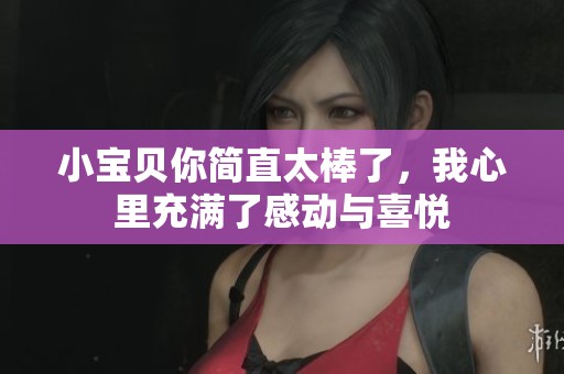 小宝贝你简直太棒了，我心里充满了感动与喜悦